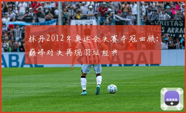 林丹2012年奥运会决赛夺冠回顾：巅峰对决再现羽坛经典